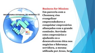 Business for Mission:
Em parceria com a
Chomneq visa
evangelizar
empreendedores e
conquistar empresários
aliançados com a grande
comissão. Servindo
estes empresários e
ajudando-os a
desenvolverem ética nos
negócios e liderança
servidora, a mesma
utilizada por Jesus, bem
 