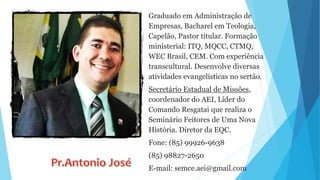 Graduado em Administração de
Empresas, Bacharel em Teologia,
Capelão, Pastor titular. Formação
ministerial: ITQ, MQCC, CTMQ,
WEC Brasil, CEM. Com experiência
transcultural. Desenvolve diversas
atividades evangelísticas no sertão.
Secretário Estadual de Missões,
coordenador do AEI, Líder do
Comando Resgatai que realiza o
Seminário Feitores de Uma Nova
História. Diretor da EQC.
Fone: (85) 99926-9638
(85) 98827-2650
E-mail: semce.aei@gmail.com
 