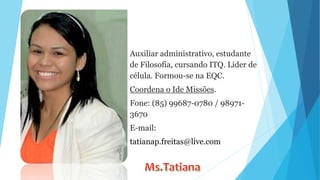 Auxiliar administrativo, estudante
de Filosofia, cursando ITQ. Líder de
célula. Formou-se na EQC.
Coordena o Ide Missões.
Fone: (85) 99687-0780 / 98971-
3670
E-mail:
tatianap.freitas@live.com
 