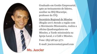 Graduado em Gestão Empresarial,
apto ao treinamento de líderes,
auxiliar na IEQ Mucuripe,
professor do ITQ.
Secretário Regional de Missões
(Região 207) Atende a região com
o Movimento Missionário, realiza a
oficina Quadrangulares em
Missões, a Tarde missionária na
Igreja Local, e o Café e Missões.
Fone: (85) 98742-3771
E-mail: jusciercosta@gmail.com
 