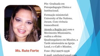 Pós- Graduada em
Psicopedagogia Clínica e
Institucional.
Formação ministerial:
University of the Nations,
Jocum. Com vivência
transcultural.
Atende a Região 207 com o
Movimento Missionário,
realiza a oficina
Quadrangulares em Missões, a
Tarde missionária na Igreja
Local, e o Café e Missões.
Fone: (85) 99976-9536
E-mail: ruteforte@gmail.com
 