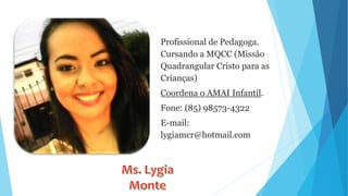 Profissional de Pedagoga.
Cursando a MQCC (Missão
Quadrangular Cristo para as
Crianças)
Coordena o AMAI Infantil.
Fone: (85) 98573-4322
E-mail:
lygiamcr@hotmail.com
 