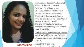 Professora de Ensino Fundamental,
estudante da MQCC (Missão
Quadrangular Cristo para as
Crianças). Formação ministerial:
CTMQ (Centro de Treinamento
Missionário Quadrangular), com
vivência em missões em Minas Gerais
e no Espírito Santo, tendo
desenvolvido inclusive trabalhos
evangelísticos entre ciganos. Formou-
se no TINC-SGM
Líder estadual do Imersão em Missões
e do Missões Urbanas com Crianças,
integra a equipe dos Missionários sem
Limites.
Fone: (85) 98960-2721
 