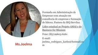 Formada em Administração de
Empresas com atuação em
consultoria de empresas e formação
de líderes. Pastora da IEQ Serviluz.
Líder estadual ao Projeto AMAI e do
Business for Missiom
Fone: (85) 99603-6261
E-mail:
joelma_rodrigues_karlos@hotmail.co
m
 