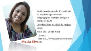 Profissional de saúde. Experiência
no auxílio de pastores em
congregações e igrejas. Integra a
equipe do LSM.
Coordenadora estadual do Projeto
Lucas.
Fone: (85) 98846-6231
E-mail:
liazinha_ferreira2006@hotmail.c
om
 