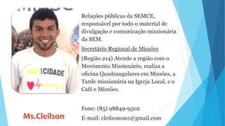 Relações públicas da SEMCE,
responsável por todo o material de
divulgação e comunicação missionária
da SEM.
Secretário Regional de Missões
(Região 214) Atende a região com o
Movimento Missionário, realiza a
oficina Quadrangulares em Missões, a
Tarde missionária na Igreja Local, e o
Café e Missões.
Fone: (85) 98849-9502
E-mail: cleilsonsm1@gmail.com
 