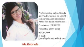 Profissional de saúde. Estuda
no ITQ. Formou-se no CTMQ
com vivência em missões no
Pará e nos povos ribeirinhos.
Coordena o IDE TEEN.
Fone: (85) 98571-0293
99679-7696
E-mail:
gabrielaguia21@outlook.com
 