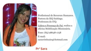 Profissional de Recursos Humanos.
Pastora da IEQ Itaitinga.
Professora do ITQ.
Lidera o Presença do Pai, realiza a
oficina Mobilização Missionária.
Fone: (85) 98638-1758
E-mail:
saracristinaieq@hotmail.com
 