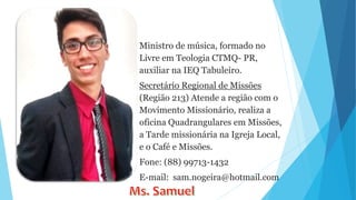 Ministro de música, formado no
Livre em Teologia CTMQ- PR,
auxiliar na IEQ Tabuleiro.
Secretário Regional de Missões
(Região 213) Atende a região com o
Movimento Missionário, realiza a
oficina Quadrangulares em Missões,
a Tarde missionária na Igreja Local,
e o Café e Missões.
Fone: (88) 99713-1432
E-mail: sam.nogeira@hotmail.com
 