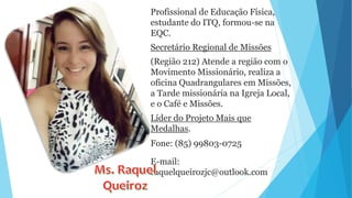 Profissional de Educação Física,
estudante do ITQ, formou-se na
EQC.
Secretário Regional de Missões
(Região 212) Atende a região com o
Movimento Missionário, realiza a
oficina Quadrangulares em Missões,
a Tarde missionária na Igreja Local,
e o Café e Missões.
Líder do Projeto Mais que
Medalhas.
Fone: (85) 99803-0725
E-mail:
raquelqueirozjc@outlook.com
 