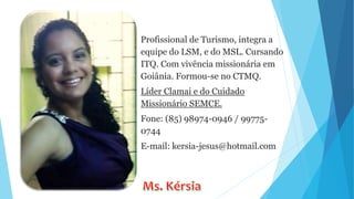 Profissional de Turismo, integra a
equipe do LSM, e do MSL. Cursando
ITQ. Com vivência missionária em
Goiânia. Formou-se no CTMQ.
Líder Clamai e do Cuidado
Missionário SEMCE.
Fone: (85) 98974-0946 / 99775-
0744
E-mail: kersia-jesus@hotmail.com
 