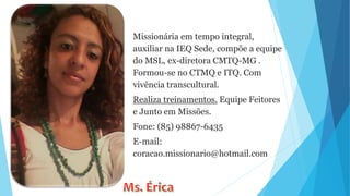 Missionária em tempo integral,
auxiliar na IEQ Sede, compõe a equipe
do MSL, ex-diretora CMTQ-MG .
Formou-se no CTMQ e ITQ. Com
vivência transcultural.
Realiza treinamentos. Equipe Feitores
e Junto em Missões.
Fone: (85) 98867-6435
E-mail:
coracao.missionario@hotmail.com
 