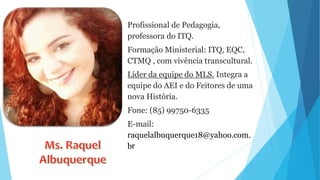 Profissional de Pedagogia,
professora do ITQ.
Formação Ministerial: ITQ, EQC,
CTMQ , com vivência transcultural.
Líder da equipe do MLS. Integra a
equipe do AEI e do Feitores de uma
nova História.
Fone: (85) 99750-6335
E-mail:
raquelalbuquerque18@yahoo.com.
br
 