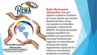 Rede Missionária
Aliançados: Tem por
objetivo cadastrar membros
de nossas igrejas que estejam
disponíveis para serem
convocados em trabalhos
estaduais e regionais da
SEMCE. Funciona formando
equipes específicas de
trabalho que gerenciam e
executam treinamentos
regionais e eventualmente
treinamentos locais,
capacitando a igreja local a
utilizar as ferramentas
propostas em projetos
 