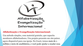 Alfabetização e Evangelização Internacional:
Um método simples, com material gratuito, que capacita
monitores alfabetizadores. Um projeto presente em 160 países
agora disponível para sua igreja. No Ceará, temos mais de 1
milhão e meio de analfabetos, e você pode ajudar a mudar essa
 