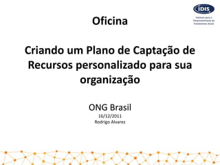 Oficina

Criando um Plano de Captação de
Recursos personalizado para sua
          organização

           ONG Brasil
             16/12/2011
            Rodrigo Alvarez
 
