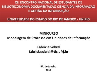 XLI ENCONTRO NACIONAL DE ESTUDANTES DE
BIBLIOTECONOMIA DOCUMENTAÇÃO CIÊNCIA DA INFORMAÇÃO
E GESTÃO DA INFORMAÇÃO
UNIVERSIDADE DO ESTADO DO RIO DE JANEIRO - UNIRIO
Rio de Janeiro
2018
MINICURSO
Modelagem de Processo em Unidades de Informação
Fabrícia Sobral
fabriciasobral@tic.ufrj.br
 