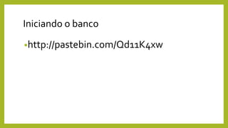 Iniciando o banco
•http://pastebin.com/Qd11K4xw
 