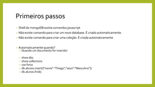 Primeiros passos
• Shell do mongoDB aceita comandos javascript
• Não existe comando para criar um novo database. É criado automaticamente.
• Não existe comando para criar uma coleção. É criada automaticamente
• Automaticamente quando?
• Quando um documento for inserido!
• show dbs
• show collections
• use fsma
• db.alunos.insert({"nome":"Thiago",“sexo":”Masculino”})
• db.alunos.find()
 