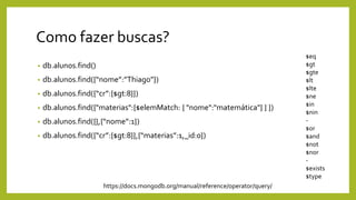 Como fazer buscas?
• db.alunos.find()
• db.alunos.find({“nome”:”Thiago”})
• db.alunos.find({“cr”:{$gt:8}})
• db.alunos.find({"materias":{$elemMatch: { "nome":"matemática"} } })
• db.alunos.find({},{“nome”:1})
• db.alunos.find({“cr”:{$gt:8}},{“materias”:1,_id:0})
$eq
$gt
$gte
$lt
$lte
$ne
$in
$nin
-
$or
$and
$not
$nor
-
$exists
$type
https://docs.mongodb.org/manual/reference/operator/query/
 