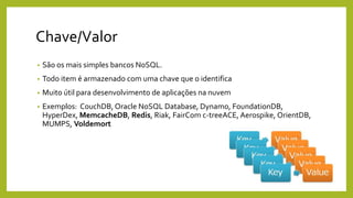 Chave/Valor
• São os mais simples bancos NoSQL.
• Todo item é armazenado com uma chave que o identifica
• Muito útil para desenvolvimento de aplicações na nuvem
• Exemplos: CouchDB, Oracle NoSQL Database, Dynamo, FoundationDB,
HyperDex, MemcacheDB, Redis, Riak, FairCom c-treeACE, Aerospike, OrientDB,
MUMPS, Voldemort
 