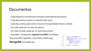 Documentos
• Cada registro é uma estrutura complexa chamada de documento
• Cada documento contém um identificador único
• Cada documento pode conter uma enorme quantidade chaves e valores
• Um valor pode ser um vetor de valores
• Um valor também pode ser um outro documento
• Exemplos: Clusterpoint, Apache CouchDB, Couchbase,
DocumentDB, HyperDex, Lotus Notes, MarkLogic,
MongoDB, OrientDB, Qizx
 