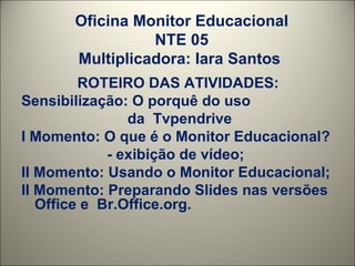 Oficina Monitor Educacional NTE 05 Multiplicadora: Iara Santos  ROTEIRO DAS ATIVIDADES: Sensibilização: O porquê do uso  da  Tvpendrive I Momento: O que é o Monitor Educacional? - exibição de vídeo; II Momento: Usando o Monitor Educacional; II Momento: Preparando Slides nas versões  Office e  Br.Office.org. 