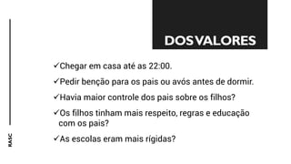 RASC
✓Chegar em casa até as 22:00.
✓Pedir benção para os pais ou avós antes de dormir.
✓Havia maior controle dos pais sobre os filhos?
✓Os filhos tinham mais respeito, regras e educação
com os pais?
✓As escolas eram mais rígidas?
DOSVALORES
 