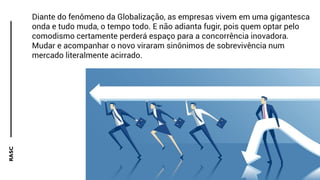 RASC
Diante do fenômeno da Globalização, as empresas vivem em uma gigantesca
onda e tudo muda, o tempo todo. E não adianta fugir, pois quem optar pelo
comodismo certamente perderá espaço para a concorrência inovadora.
Mudar e acompanhar o novo viraram sinônimos de sobrevivência num
mercado literalmente acirrado.
 