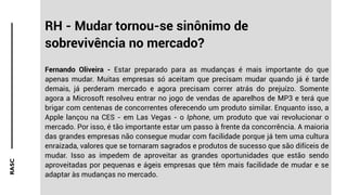 RASC
RH - Mudar tornou-se sinônimo de
sobrevivência no mercado?
Fernando Oliveira - Estar preparado para as mudanças é mais importante do que
apenas mudar. Muitas empresas só aceitam que precisam mudar quando já é tarde
demais, já perderam mercado e agora precisam correr atrás do prejuízo. Somente
agora a Microsoft resolveu entrar no jogo de vendas de aparelhos de MP3 e terá que
brigar com centenas de concorrentes oferecendo um produto similar. Enquanto isso, a
Apple lançou na CES - em Las Vegas - o Iphone, um produto que vai revolucionar o
mercado. Por isso, é tão importante estar um passo à frente da concorrência. A maioria
das grandes empresas não consegue mudar com facilidade porque já tem uma cultura
enraizada, valores que se tornaram sagrados e produtos de sucesso que são difíceis de
mudar. Isso as impedem de aproveitar as grandes oportunidades que estão sendo
aproveitadas por pequenas e ágeis empresas que têm mais facilidade de mudar e se
adaptar às mudanças no mercado.
 