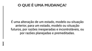 RASC
O QUE É UMA MUDANÇA?
É uma alteração de um estado, modelo ou situação
anterior, para um estado, modelo ou situação
futuros, por razões inesperadas e incontroláveis, ou
por razões planejadas e premeditadas.
 
