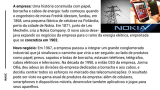 RASC A empresa: Uma história construída com papel,
borracha e cabos de energia: tudo começou quando
o engenheiro de minas Fredrik Idestam, fundou, em
1868, uma pequena fábrica de celulose na Finlândia,
perto da cidade de Nokia. Em 1871, junto de Leo
Mechelin, cria a Nokia Company. O novo sócio dese-
java expandir os negócios da empresa para o ramo da energia elétrica, empreitada
que se concretiza em 1902.
Novo negócio: Em 1967, a empresa passou a integrar um grande conglomerado
industrial, que já sinalizava o caminho que viria a ser seguido: ao lado de produtos
como papel, pneus, sapatos e botas de borracha, estavam telefones, telégrafos,
cabos elétricos e televisores. Na década de 1990, o então CEO da empresa, Jorma
Ollia, deu adeus às divisões da empresa dedicadas a borracha e aos cabos, e
decidiu centrar todos os esforços no mercado das telecomunicações. O resultado
pode ser visto na gama atual de produtos da empresa: além de celulares,
smartphones e dispositivos móveis, desenvolve também aplicativos e jogos para
seus aparelhos.
 