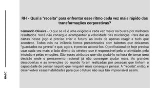 RASC
RH - Qual a "receita" para enfrentar esse ritmo cada vez mais rápido das
transformações corporativas?
Fernando Oliveira - O que se vê é uma exigência cada vez maior na busca por melhores
resultados. Você não consegue acompanhar a velocidade das mudanças. Para dar as
cartas nesse jogo é preciso criar o futuro, ao invés de apenas reagir a tudo que
acontece. Todos nós na infância fomos presenteados com talentos que deixamos
"guardados na gaveta" e que, agora, é preciso acioná-los. O profissional de hoje precisa
usar cada vez mais o lado direito do cérebro que é responsável pela criatividade, pela
intuição e pelas emoções. São esses atributos que vão ajudá-lo na hora de tomar uma
decisão onde o pensamento racional já não consegue ajudar mais. As grandes
descobertas e as invenções do mundo foram realizadas por pessoas que tinham a
capacidade de pensar naquilo que ninguém mais conseguia pensar. A "receita", então, é
desenvolver essas habilidades para que o futuro não seja tão imprevisível assim.
 