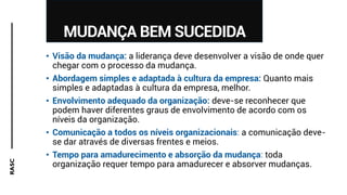 RASC
MUDANÇA BEM SUCEDIDA
• Visão da mudança: a liderança deve desenvolver a visão de onde quer
chegar com o processo da mudança.
• Abordagem simples e adaptada à cultura da empresa: Quanto mais
simples e adaptadas à cultura da empresa, melhor.
• Envolvimento adequado da organização: deve-se reconhecer que
podem haver diferentes graus de envolvimento de acordo com os
níveis da organização.
• Comunicação a todos os níveis organizacionais: a comunicação deve-
se dar através de diversas frentes e meios.
• Tempo para amadurecimento e absorção da mudança: toda
organização requer tempo para amadurecer e absorver mudanças.
 