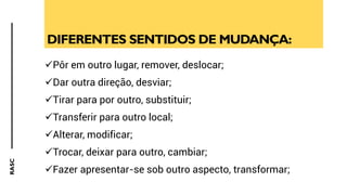 RASC
DIFERENTES SENTIDOS DE MUDANÇA:
✓Pôr em outro lugar, remover, deslocar;
✓Dar outra direção, desviar;
✓Tirar para por outro, substituir;
✓Transferir para outro local;
✓Alterar, modificar;
✓Trocar, deixar para outro, cambiar;
✓Fazer apresentar-se sob outro aspecto, transformar;
 
