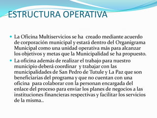 ESTRUCTURA OPERATIVALa Oficina Multiservicios se ha  creado mediante acuerdo de corporación municipal y estará dentro del Organigrama Municipal como una unidad operativa más para alcanzar los objetivos y metas que la Municipalidad se ha propuesto.La oficina además de realizar el trabajo para nuestro municipio deberá coordinar  y trabajar con las municipalidades de San Pedro de Tutule y La Paz que son beneficiarias del programa y que no cuentan con una oficina  para colaborar con la personan encargada del enlace del proceso para enviar los planes de negocios a las instituciones financieras respectivas y facilitar los servicios de la misma.. 