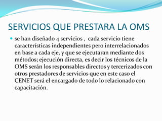 SERVICIOS QUE PRESTARA LA OMSse han diseñado 4 servicios ,  cada servicio tiene características independientes pero interrelacionados en base a cada eje, y que se ejecutaran mediante dos métodos; ejecución directa, es decir los técnicos de la OMS serán los responsables directos y tercerizados con otros prestadores de servicios que en este caso el CENET será el encargado de todo lo relacionado con capacitación.