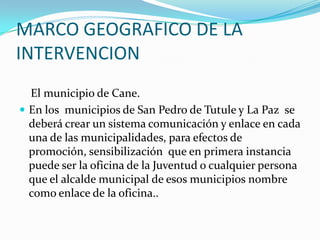 MARCO GEOGRAFICO DE LA INTERVENCION    El municipio de Cane.En los  municipios de San Pedro de Tutule y La Paz  se deberá crear un sistema comunicación y enlace en cada una de las municipalidades, para efectos de promoción, sensibilización  que en primera instancia puede ser la oficina de la Juventud o cualquier persona que el alcalde municipal de esos municipios nombre como enlace de la oficina..