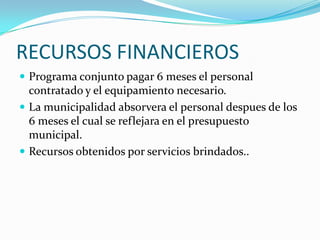RECURSOS FINANCIEROSPrograma conjunto pagar 6 meses el personal contratado y el equipamiento necesario.La municipalidad absorvera el personal despues de los 6 meses el cual se reflejara en el presupuesto municipal.Recursos obtenidos por servicios brindados..