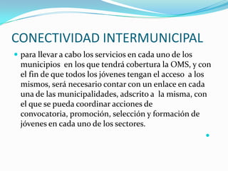 CONECTIVIDAD INTERMUNICIPALpara llevar a cabo los servicios en cada uno de los municipios  en los que tendrá cobertura la OMS, y con el fin de que todos los jóvenes tengan el acceso  a los mismos, será necesario contar con un enlace en cada una de las municipalidades, adscrito a  la misma, con el que se pueda coordinar acciones de convocatoria, promoción, selección y formación de jóvenes en cada uno de los sectores. 
