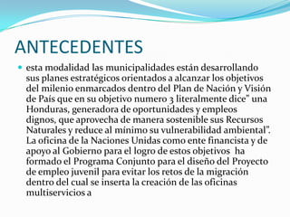 ANTECEDENTESesta modalidad las municipalidades están desarrollando sus planes estratégicos orientados a alcanzar los objetivos del milenio enmarcados dentro del Plan de Nación y Visión de País que en su objetivo numero 3 literalmente dice” una Honduras, generadora de oportunidades y empleos dignos, que aprovecha de manera sostenible sus Recursos Naturales y reduce al mínimo su vulnerabilidad ambiental”. La oficina de la Naciones Unidas como ente financista y de apoyo al Gobierno para el logro de estos objetivos  ha formado el Programa Conjunto para el diseño del Proyecto de empleo juvenil para evitar los retos de la migración dentro del cual se inserta la creación de las oficinas multiserviciosa