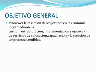 OBJETIVO GENERALPromover la insercion de los jovenes en la economia local mediante la gestion, estructuracion, implementacion y ejecucion de servicios de colocacion,capacitacion y la creacion de empresas sostenibles.
