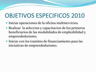 OBJETIVOS ESPECIFICOS 2010Iniciar operaciones de la oficina multiservicios.Realizar  la seleccion y capacitacion de los primeros beneficiarios de las modalidades de empleabilidad y emprendedurismo.Iniciar con los tramites de financiamiento para las iniciativas de emprendedurismo.
