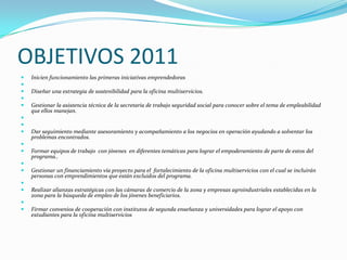 OBJETIVOS 2011Inicien funcionamiento las primeras iniciativas emprendedoras Diseñar una estrategia de sostenibilidad para la oficina multiservicios. Gestionar la asistencia técnica de la secretaria de trabajo seguridad social para conocer sobre el tema de empleabilidad que ellos manejan.  Dar seguimiento mediante asesoramiento y acompañamiento a los negocios en operación ayudando a solventar los problemas encontrados. Formar equipos de trabajo  con jóvenes  en diferentes temáticas para lograr el empoderamiento de parte de estos del programa.. Gestionar un financiamiento vía proyecto para el  fortalecimiento de la oficina multiservicios con el cual se incluirán personas con emprendimientos que están excluidos del programa. Realizar alianzas estratégicas con las cámaras de comercio de la zona y empresas agroindustriales establecidas en la zona para la búsqueda de empleo de los jóvenes beneficiarios. Firmar convenios de cooperación con institutos de segunda enseñanza y universidades para lograr el apoyo con estudiantes para la oficina multiservicios