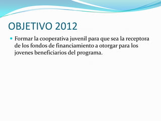 OBJETIVO 2012Formar la cooperativa juvenil para que sea la receptora de los fondos de financiamiento a otorgar para los jovenes beneficiarios del programa.