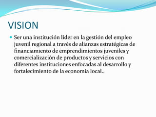 VISIONSer una institución líder en la gestión del empleo juvenil regional a través de alianzas estratégicas de financiamiento de emprendimientos juveniles y comercialización de productos y servicios con diferentes instituciones enfocadas al desarrollo y fortalecimiento de la economía local.. 