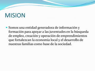 MISION Somos una entidad generadora de información y formación para apoyar a las juventudes en la búsqueda de empleo, creación y operación de emprendimientos que fortalezcan la economía local y el desarrollo de nuestras familias como base de la sociedad. 