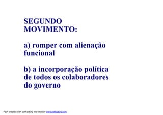 SEGUNDO
                   MOVIMENTO:

                   a) romper com alienação
                   funcional

                   b) a incorporação política
                   de todos os colaboradores
                   do governo


PDF created with pdfFactory trial version www.pdffactory.com
 
