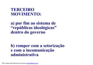 TERCEIRO
              MOVIMENTO:

              a) por fim ao sistema de
              “repúblicas ideológicas”
              dentro do governo


              b) romper com a setorização
              e com a incomunicação
              administrativa
PDF created with pdfFactory trial version www.pdffactory.com
 
