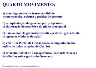 QUARTO MOVIMENTO:
a) o arraigamento da transversalidade
como conceito, cultura e prática de governo

b) a implantação do governo por programas
a elaboração democrática do plano plurianual

c) o novo modelo gerencial (comitês gestores, gerentes de
programas e líderes de ação)

d) criar um Portal de Gestão (para acompanhamento
online de todas as ações de Gestão)

e) criar um Portal de Transparência (com informações
detalhadas sobre gastos do Governo)

PDF created with pdfFactory trial version www.pdffactory.com
 